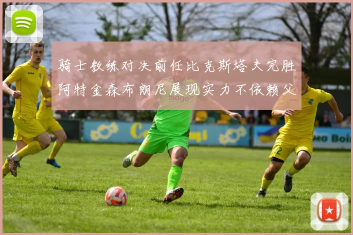 骑士教练对决前任比克斯塔夫完胜阿特金森布朗尼展现实力不依赖父亲