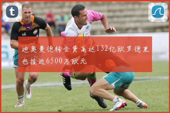 迪奥曼德转会费高达132亿欧罗德里也接近6500万欧元