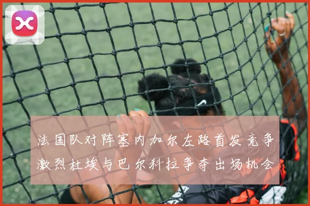 法国队对阵塞内加尔左路首发竞争激烈杜埃与巴尔科拉争夺出场机会
