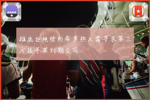 雄鹿拒绝续约希罗热火需寻求第三方接手其到期合同