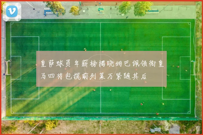 皇萨球员年薪榜揭晓姆巴佩领衔皇马四将包揽前列莱万紧随其后
