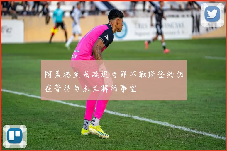 阿莱格里或延迟与那不勒斯签约仍在等待与米兰解约事宜