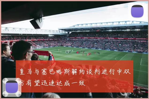 皇马与塞巴略斯解约谈判进行中双方有望迅速达成一致