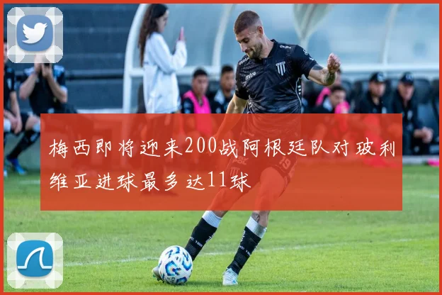 梅西即将迎来200战阿根廷队对玻利维亚进球最多达11球