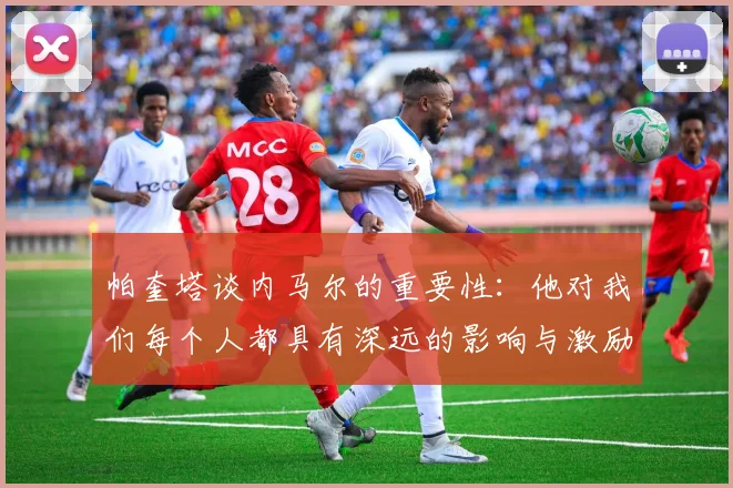 帕奎塔谈内马尔的重要性：他对我们每个人都具有深远的影响与激励