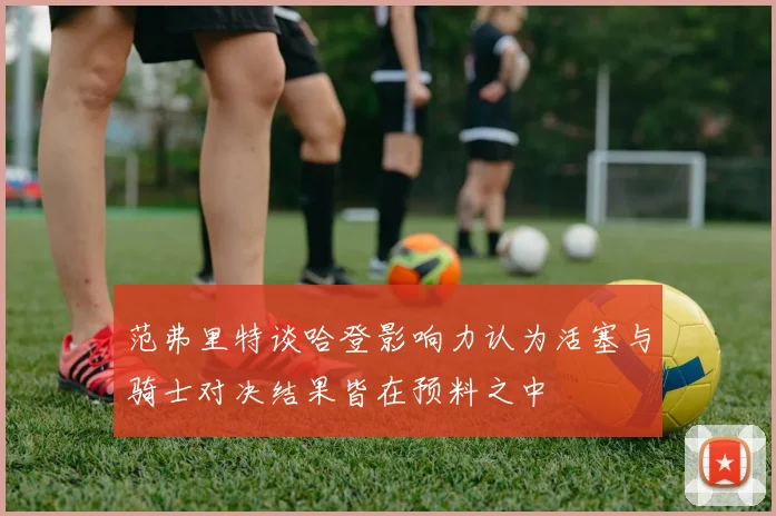 范弗里特谈哈登影响力认为活塞与骑士对决结果皆在预料之中