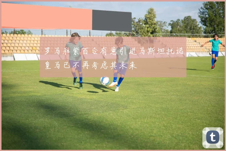 罗马和紫百合有意引进马斯坦托诺皇马已不再考虑其未来