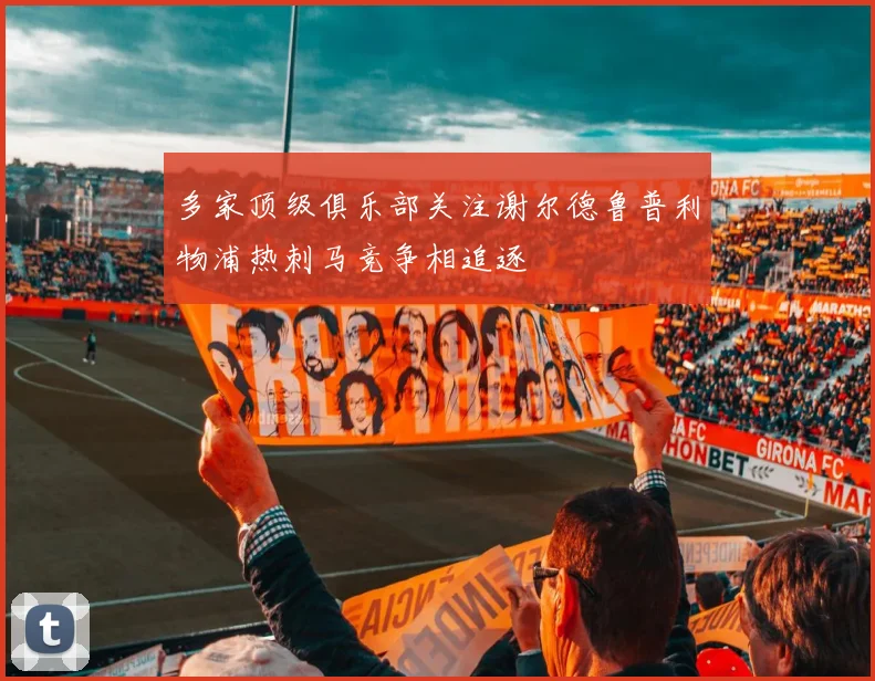 多家顶级俱乐部关注谢尔德鲁普利物浦热刺马竞争相追逐
