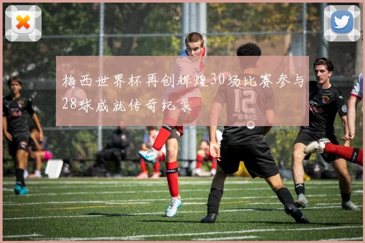 梅西世界杯再创辉煌30场比赛参与28球成就传奇纪录