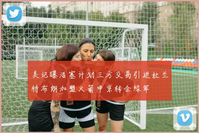 美记曝活塞计划三方交易引进杜兰特布朗加盟火箭申京转会绿军