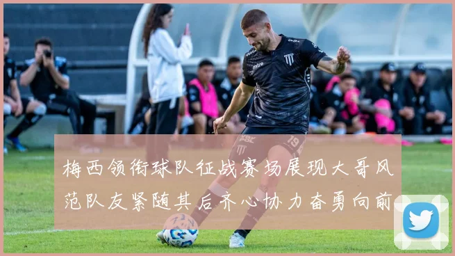 梅西领衔球队征战赛场展现大哥风范队友紧随其后齐心协力奋勇向前