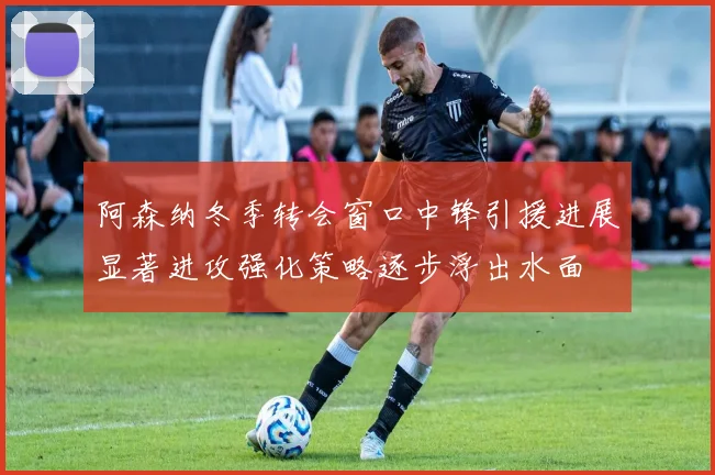 阿森纳冬季转会窗口中锋引援进展显著进攻强化策略逐步浮出水面