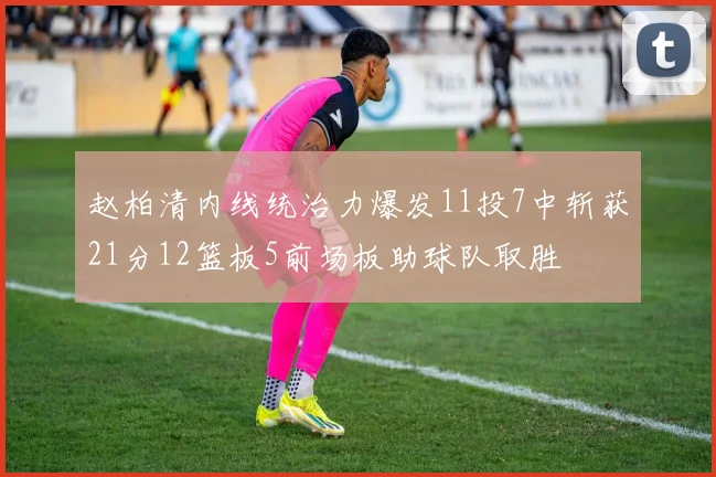 赵柏清内线统治力爆发11投7中斩获21分12篮板5前场板助球队取胜
