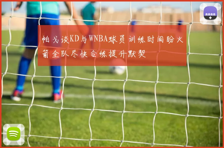 帕戈谈KD与WNBA球员训练时间盼火箭全队尽快合练提升默契