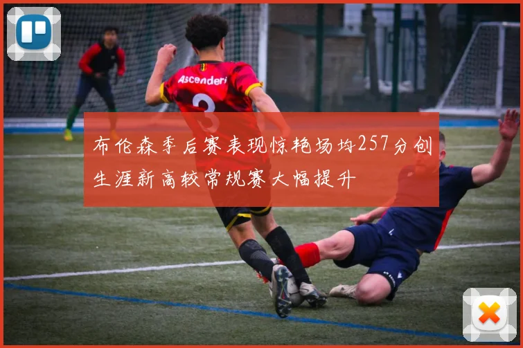 布伦森季后赛表现惊艳场均257分创生涯新高较常规赛大幅提升