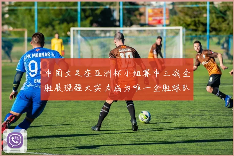 中国女足在亚洲杯小组赛中三战全胜展现强大实力成为唯一全胜球队