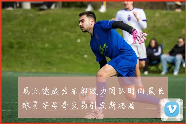 恩比德成为东部效力同队时间最长球员字母哥交易引发新格局