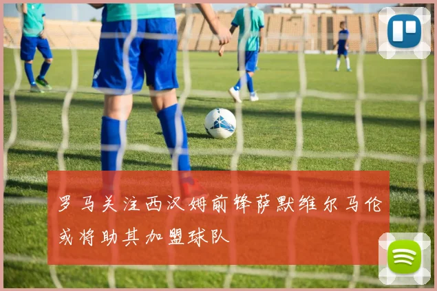 罗马关注西汉姆前锋萨默维尔马伦或将助其加盟球队