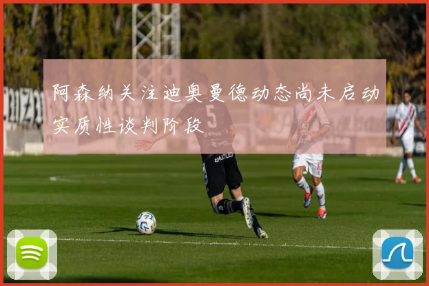 阿森纳关注迪奥曼德动态尚未启动实质性谈判阶段