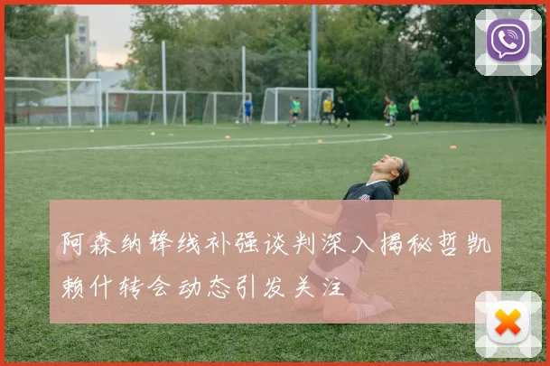 阿森纳锋线补强谈判深入揭秘哲凯赖什转会动态引发关注