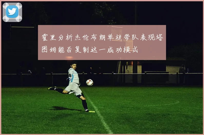 霍里分析杰伦布朗单核带队表现塔图姆能否复制这一成功模式