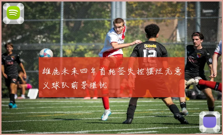 雄鹿未来四年首轮签失控摆烂无意义球队前景堪忧