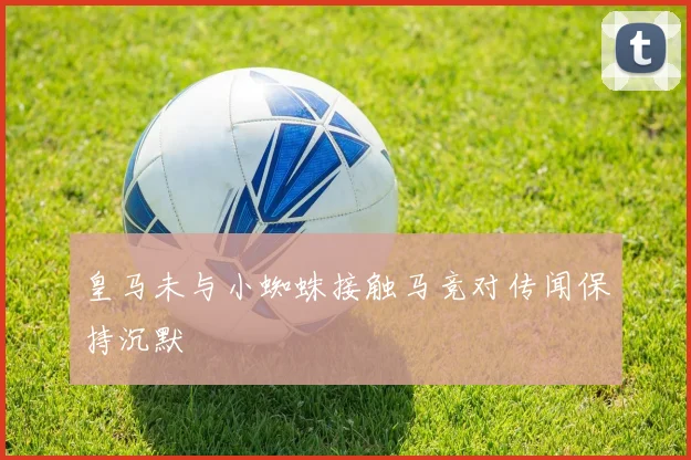 皇马未与小蜘蛛接触马竞对传闻保持沉默