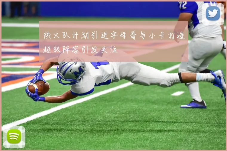 热火队计划引进字母哥与小卡打造超级阵容引发关注