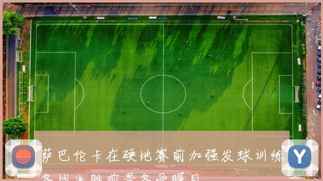 萨巴伦卡在硬地赛前加强发球训练备战决胜前景备受瞩目