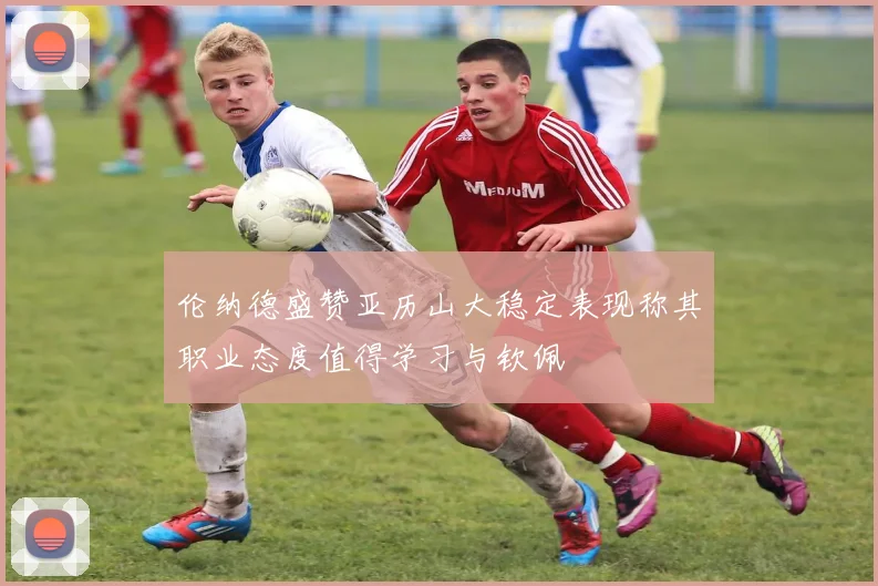 伦纳德盛赞亚历山大稳定表现称其职业态度值得学习与钦佩