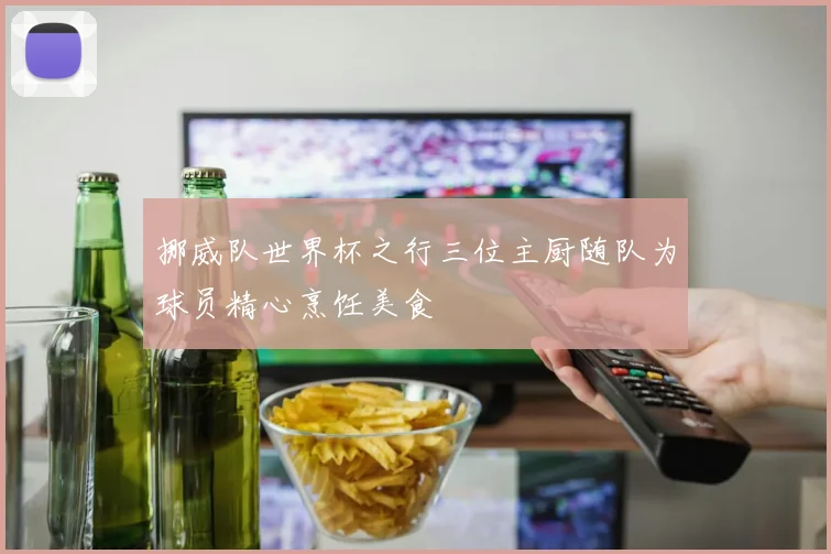挪威队世界杯之行三位主厨随队为球员精心烹饪美食