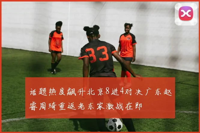 话题热度飙升北京8进4对决广东赵睿周琦重返老东家激战在即